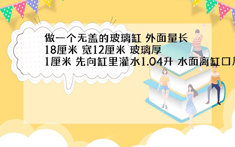 做一个无盖的玻璃缸 外面量长18厘米 宽12厘米 玻璃厚1厘米 先向缸里灌水1.04升 水面离缸口几厘米