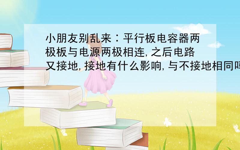 小朋友别乱来∶平行板电容器两极板与电源两极相连,之后电路又接地,接地有什么影响,与不接地相同吗?