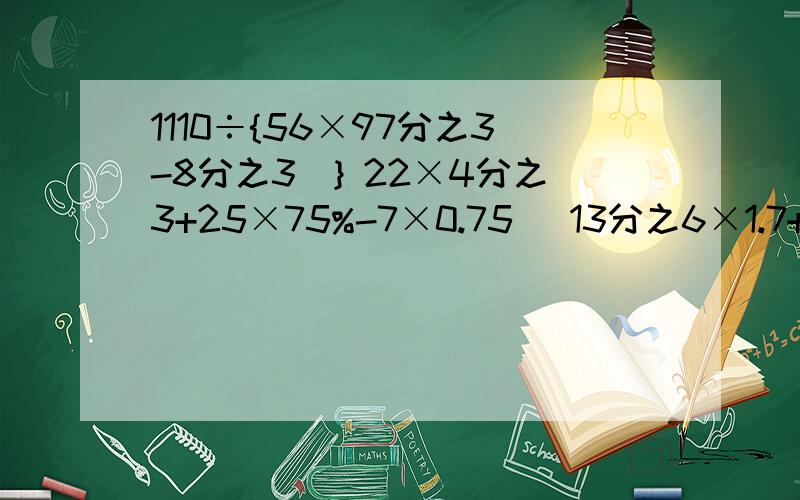 1110÷{56×97分之3-8分之3）} 22×4分之3+25×75%-7×0.75 （13分之6×1.7+13分之7