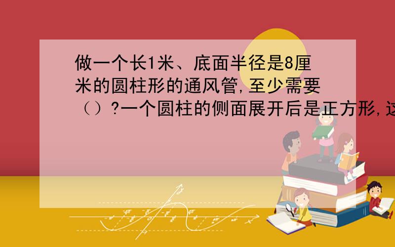 做一个长1米、底面半径是8厘米的圆柱形的通风管,至少需要（）?一个圆柱的侧面展开后是正方形,这个圆柱