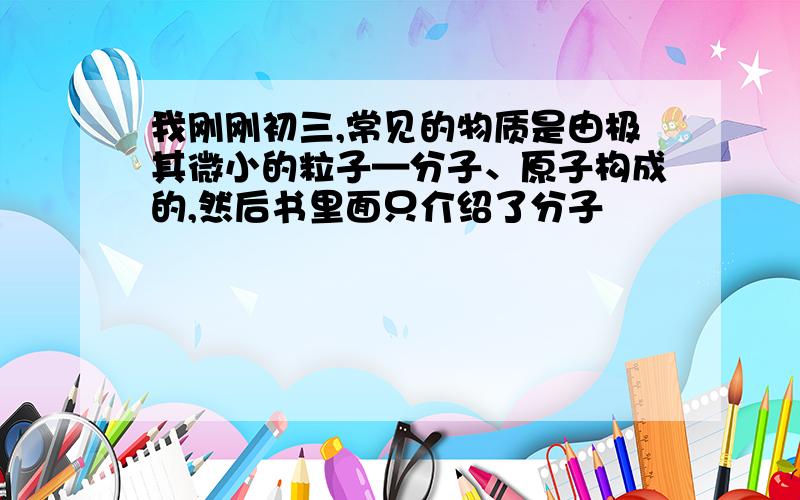 我刚刚初三,常见的物质是由极其微小的粒子—分子、原子构成的,然后书里面只介绍了分子