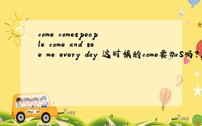 come comespeople come and see me every day 这时候的come要加S吗?怎么区分