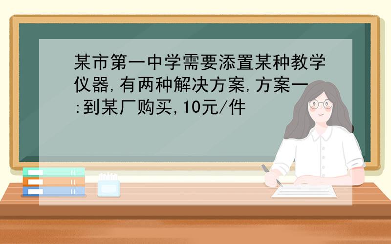 某市第一中学需要添置某种教学仪器,有两种解决方案,方案一:到某厂购买,10元/件