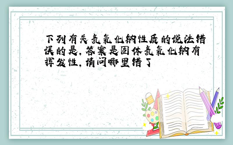 下列有关氢氧化钠性质的说法错误的是,答案是固体氢氧化钠有挥发性,请问哪里错了