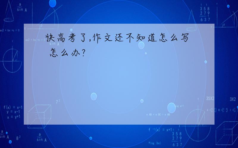 快高考了,作文还不知道怎么写 怎么办?