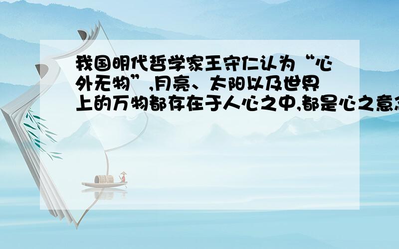 我国明代哲学家王守仁认为“心外无物”,月亮、太阳以及世界上的万物都存在于人心之中,都是心之意念的产物