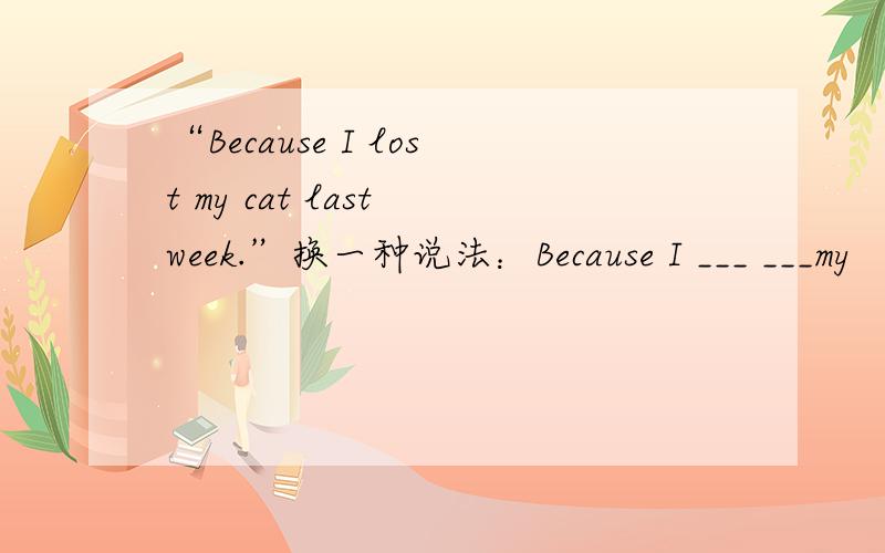 “Because I lost my cat last week.”换一种说法：Because I ___ ___my