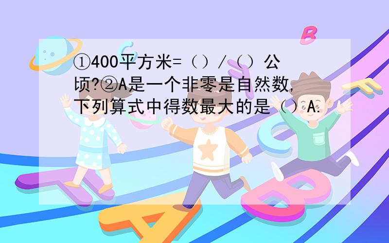 ①400平方米=（）/（）公顷?②A是一个非零是自然数,下列算式中得数最大的是（）A.