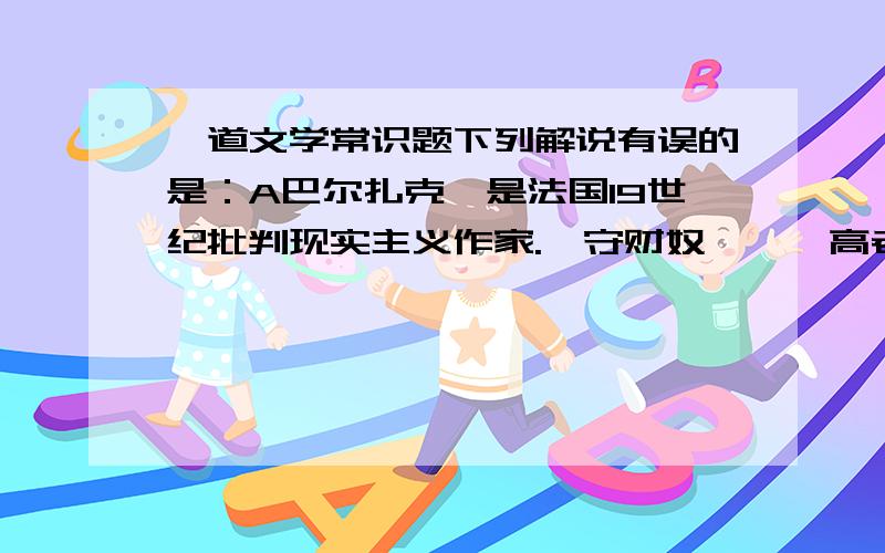 一道文学常识题下列解说有误的是：A巴尔扎克,是法国19世纪批判现实主义作家.《守财奴》、《高老头》是他的两部最有名的代表