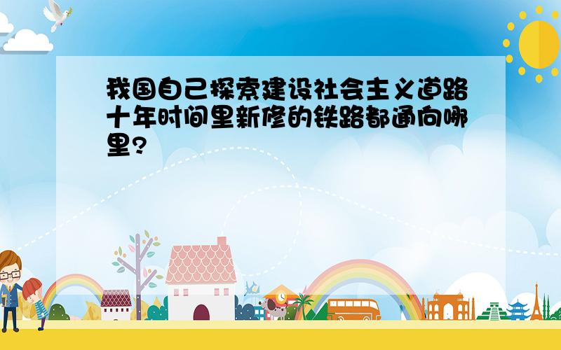 我国自己探索建设社会主义道路十年时间里新修的铁路都通向哪里?