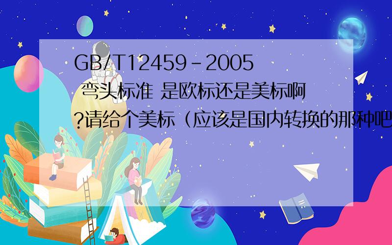 GB/T12459-2005 弯头标准 是欧标还是美标啊?请给个美标（应该是国内转换的那种吧）的管件标准.