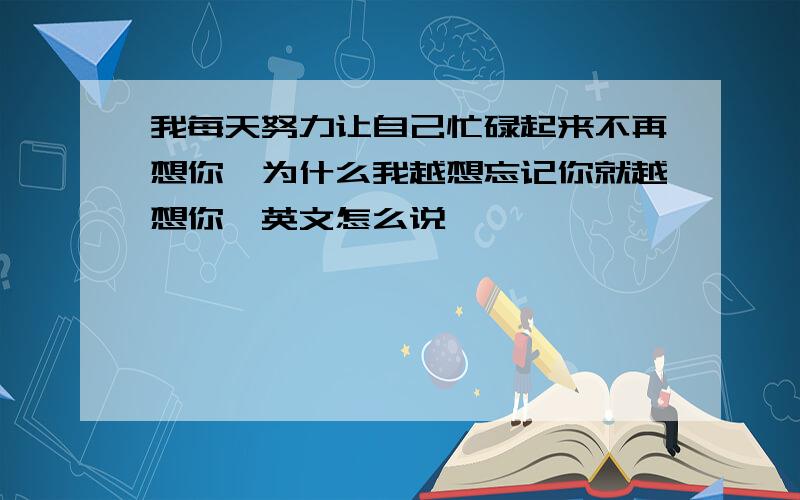 我每天努力让自己忙碌起来不再想你,为什么我越想忘记你就越想你,英文怎么说