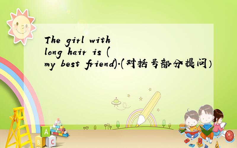 The girl with long hair is (my best friend).(对括号部分提问）