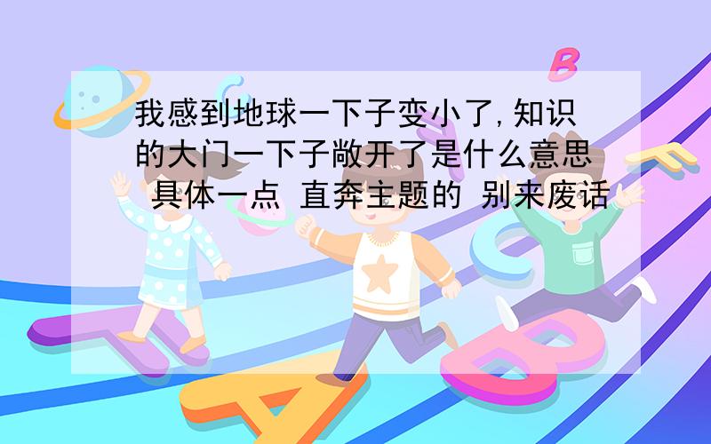 我感到地球一下子变小了,知识的大门一下子敞开了是什么意思 具体一点 直奔主题的 别来废话