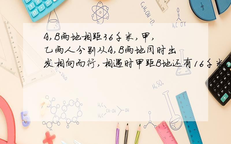 A,B两地相距36千米,甲,乙两人分别从A,B两地同时出发相向而行,相遇时甲距B地还有16千米,相遇后继续前进,甲到B地