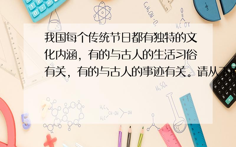 我国每个传统节日都有独特的文化内涵，有的与古人的生活习俗有关，有的与古人的事迹有关。请从下面两个节日中任选一个，仿照例句