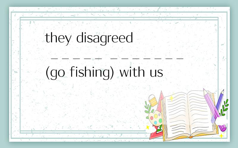 they disagreed _____ _______(go fishing) with us