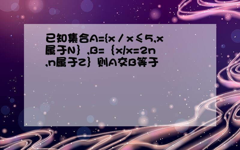 已知集合A={x／x≤5,x属于N｝,B=｛x/x=2n,n属于Z｝则A交B等于