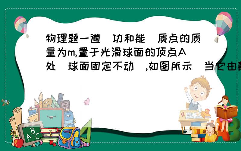 物理题一道（功和能）质点的质量为m,置于光滑球面的顶点A处(球面固定不动),如图所示．当它由静止开始下滑到球面上B点时,