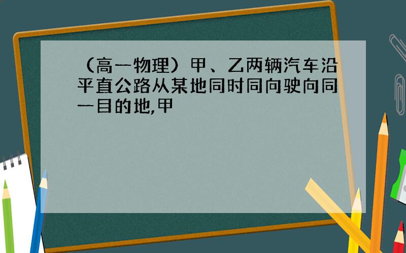 （高一物理）甲、乙两辆汽车沿平直公路从某地同时同向驶向同一目的地,甲