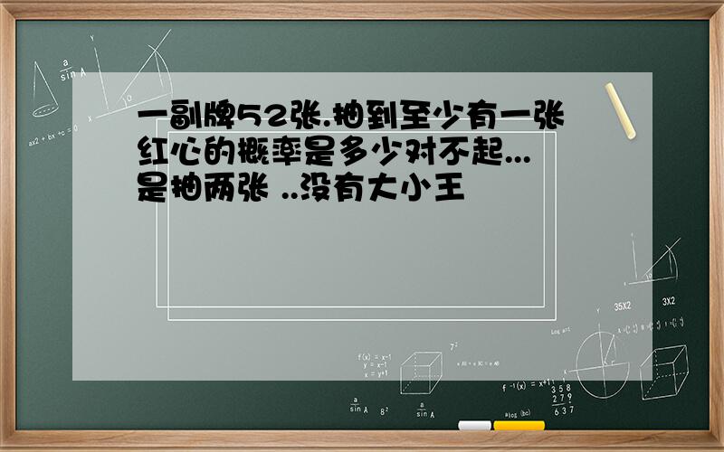 一副牌52张.抽到至少有一张红心的概率是多少对不起...是抽两张 ..没有大小王