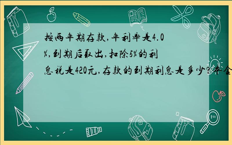 按两年期存款,年利率是4.0%,到期后取出,扣除5%的利息税是420元,存款的到期利息是多少?本金是多少元?