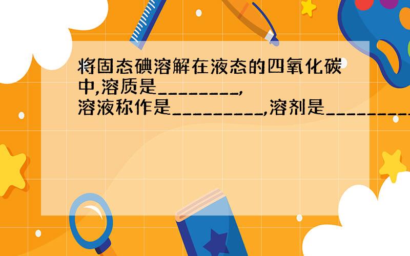 将固态碘溶解在液态的四氧化碳中,溶质是________,溶液称作是_________,溶剂是___________.