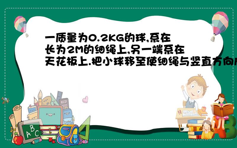 一质量为0.2KG的球,系在长为2M的细绳上,另一端系在天花板上.把小球移至使细绳与竖直方向成30度的角,然后静止放开.