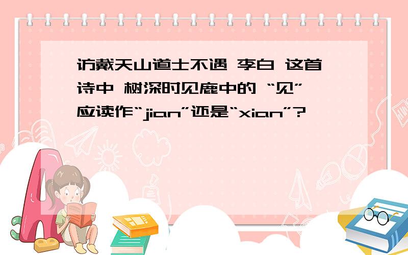 访戴天山道士不遇 李白 这首诗中 树深时见鹿中的 “见”应读作“jian”还是“xian”?