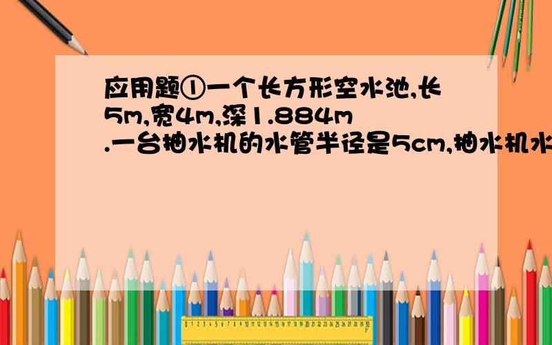 应用题①一个长方形空水池,长5m,宽4m,深1.884m.一台抽水机的水管半径是5cm,抽水机水管内的水管内的水流速度是