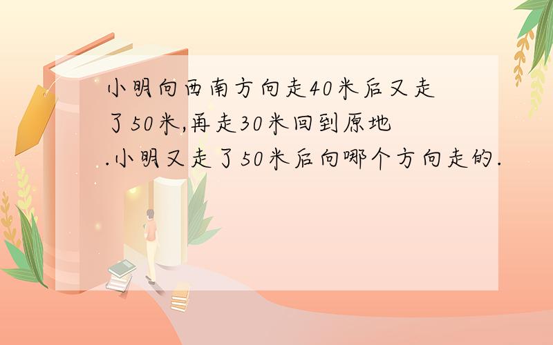 小明向西南方向走40米后又走了50米,再走30米回到原地.小明又走了50米后向哪个方向走的.