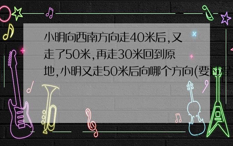 小明向西南方向走40米后,又走了50米,再走30米回到原地,小明又走50米后向哪个方向(要过程）