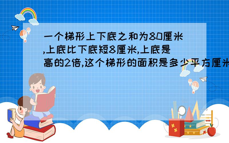 一个梯形上下底之和为80厘米,上底比下底短8厘米,上底是高的2倍,这个梯形的面积是多少平方厘米?