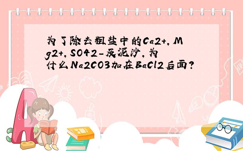 为了除去粗盐中的Ca2+,Mg2+,SO42-及泥沙,为什么Na2CO3加在BaCl2后面?