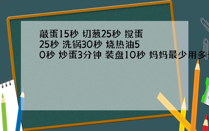 敲蛋15秒 切葱25秒 搅蛋25秒 洗锅30秒 烧热油50秒 炒蛋3分钟 装盘10秒 妈妈最少用多长时间把炒鸡蛋做好?