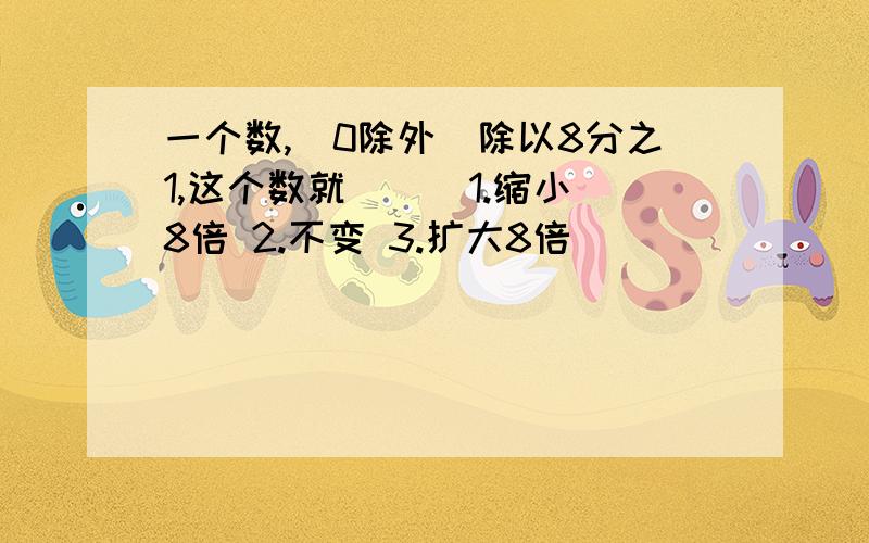 一个数,(0除外)除以8分之1,这个数就（ ) 1.缩小8倍 2.不变 3.扩大8倍