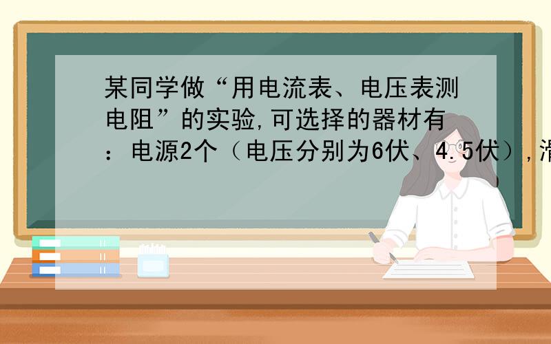 某同学做“用电流表、电压表测电阻”的实验,可选择的器材有：电源2个（电压分别为6伏、4.5伏）,滑动变阻器2个（分别标有