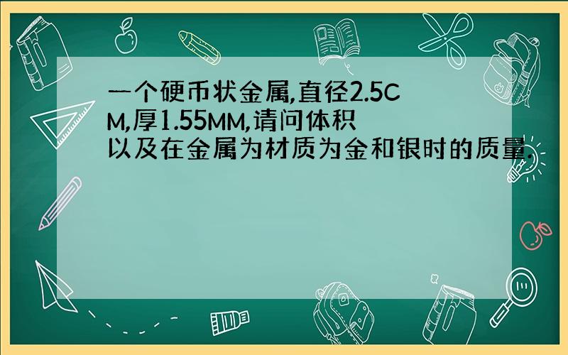 一个硬币状金属,直径2.5CM,厚1.55MM,请问体积以及在金属为材质为金和银时的质量.