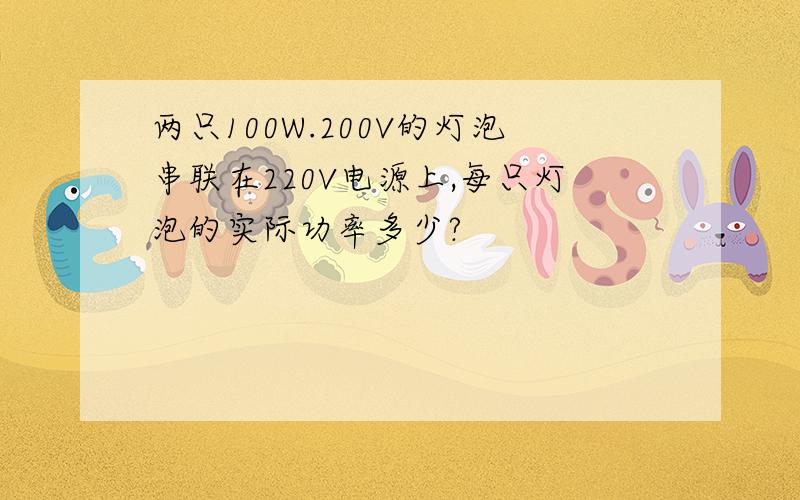 两只100W.200V的灯泡串联在220V电源上,每只灯泡的实际功率多少?