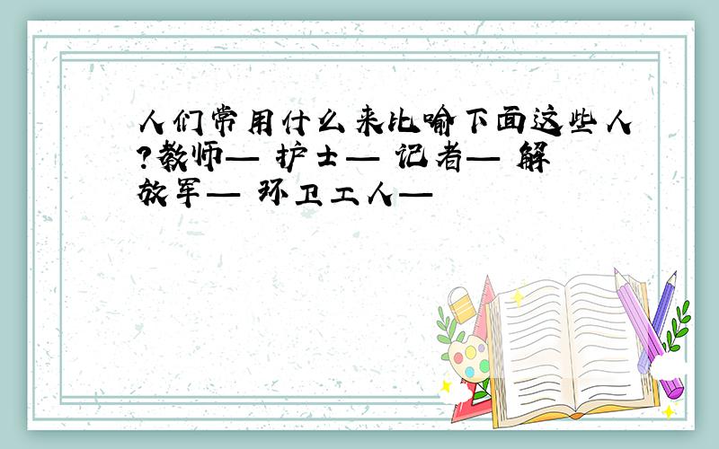 人们常用什么来比喻下面这些人?教师— 护士— 记者— 解放军— 环卫工人—