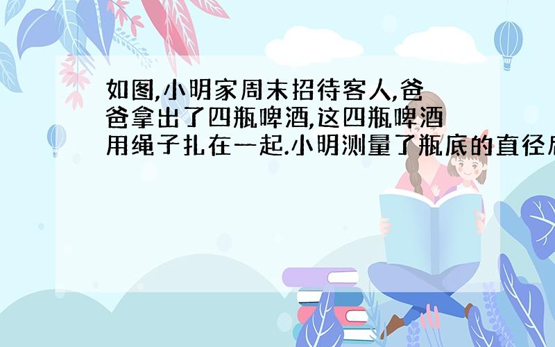 如图,小明家周末招待客人,爸爸拿出了四瓶啤酒,这四瓶啤酒用绳子扎在一起.小明测量了瓶底的直径后,马上算出绳子的长度.你能