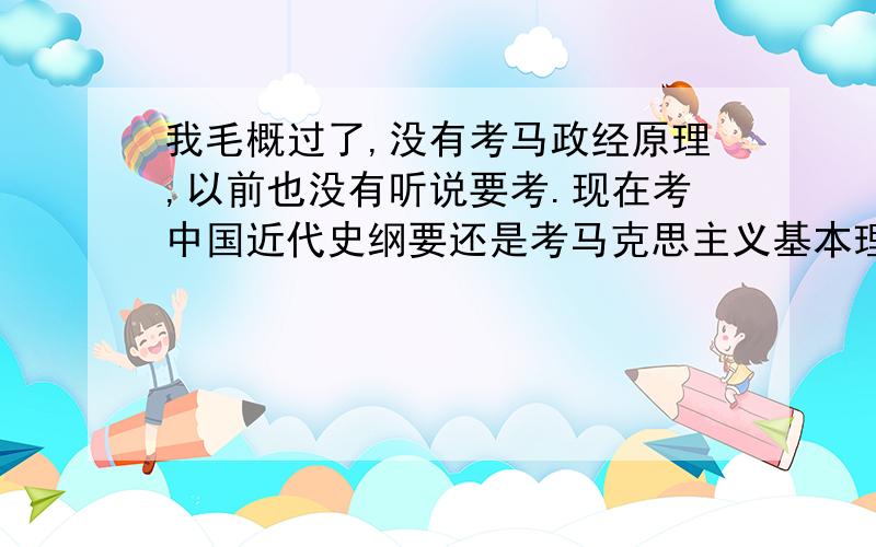 我毛概过了,没有考马政经原理,以前也没有听说要考.现在考中国近代史纲要还是考马克思主义基本理论.