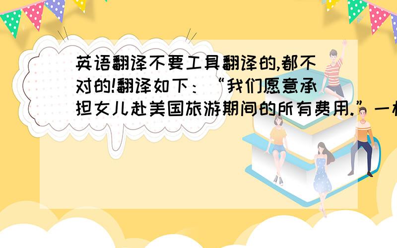 英语翻译不要工具翻译的,都不对的!翻译如下：“我们愿意承担女儿赴美国旅游期间的所有费用.”一楼的错的离谱！