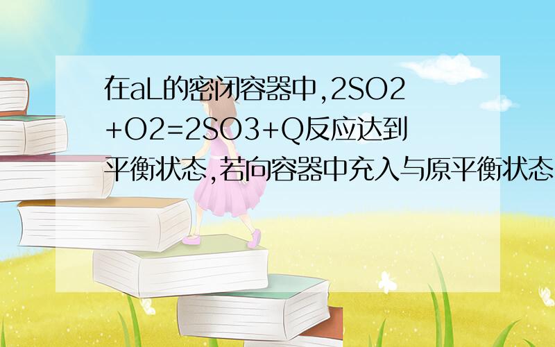 在aL的密闭容器中,2SO2+O2=2SO3+Q反应达到平衡状态,若向容器中充入与原平衡状态时容器中相同物质的量的