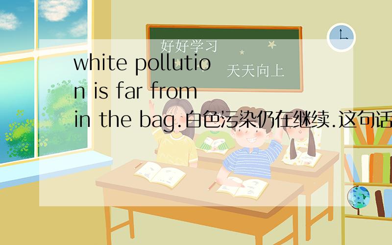 white pollution is far from in the bag.白色污染仍在继续.这句话的表述方式怎么理解