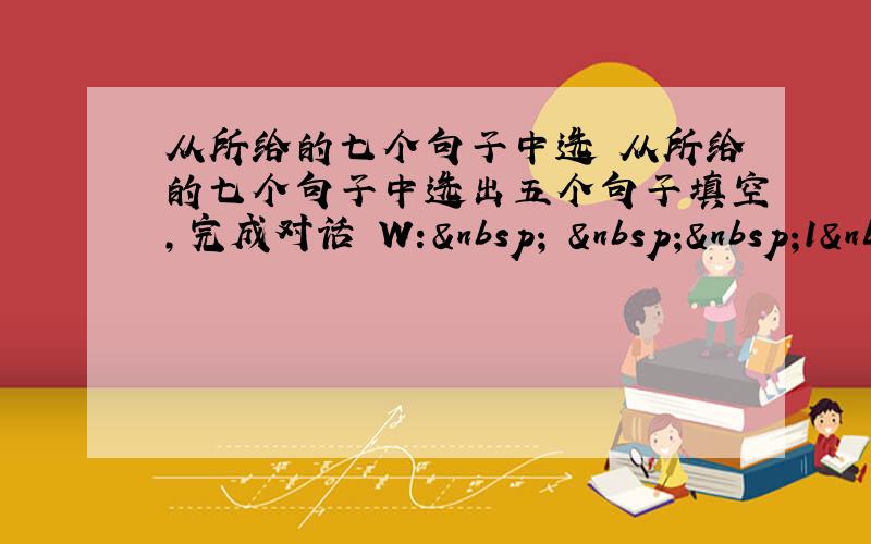 从所给的七个句子中选 从所给的七个句子中选出五个句子填空,完成对话 W:    1&nbs