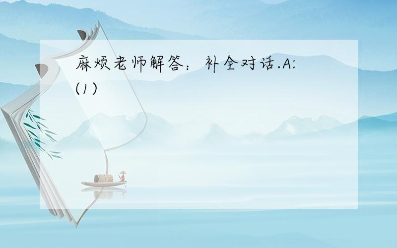 麻烦老师解答：补全对话.A:(1)