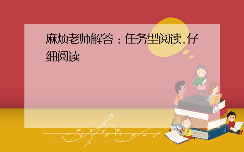 麻烦老师解答：任务型阅读.仔细阅读