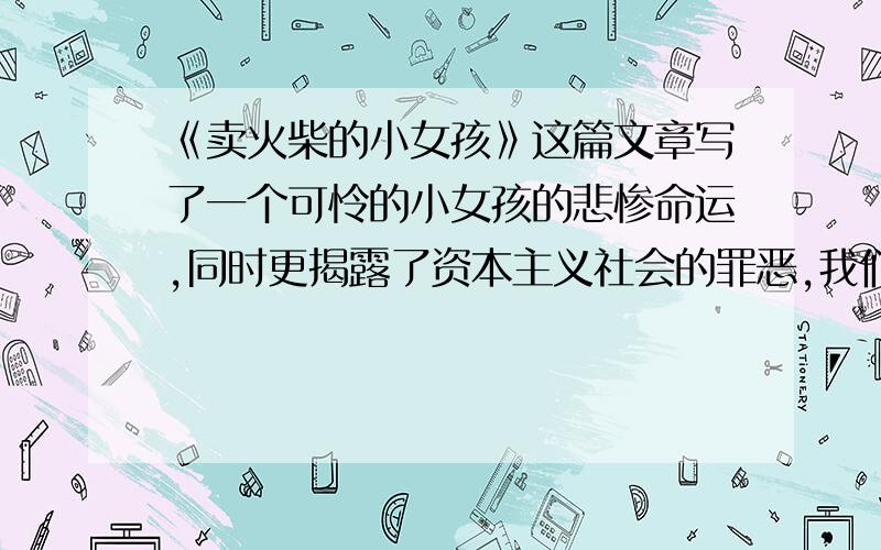 《卖火柴的小女孩》这篇文章写了一个可怜的小女孩的悲惨命运,同时更揭露了资本主义社会的罪恶,我们长在红旗下,坐在幸福中,应