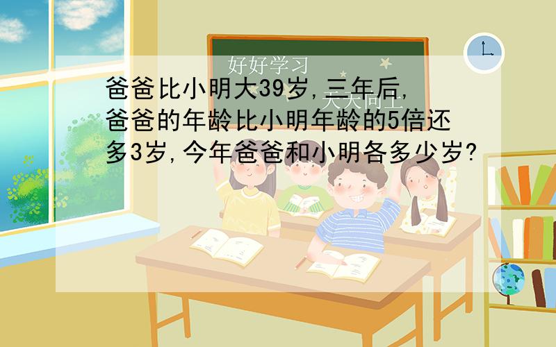 爸爸比小明大39岁,三年后,爸爸的年龄比小明年龄的5倍还多3岁,今年爸爸和小明各多少岁?